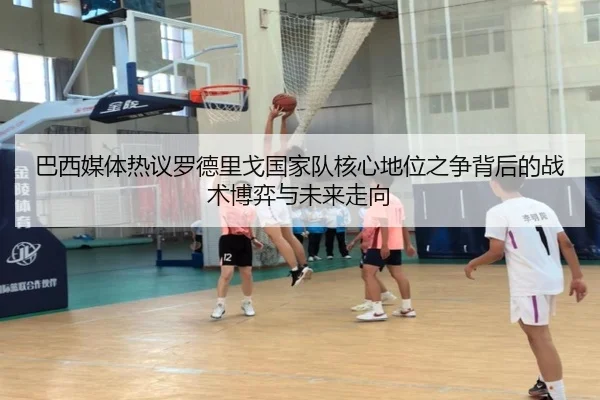 巴西媒体热议罗德里戈国家队核心地位之争背后的战术博弈与未来走向