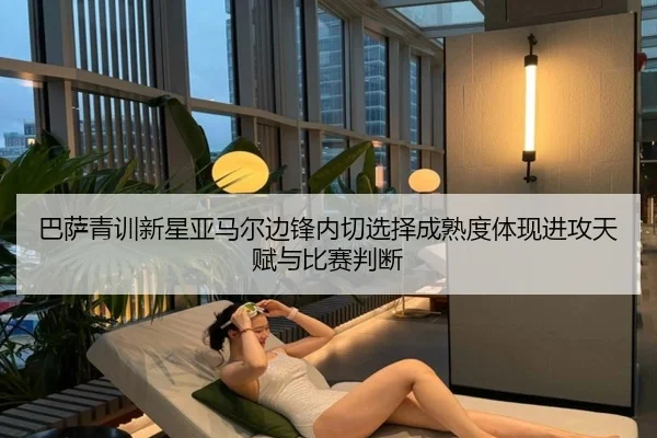 巴萨青训新星亚马尔边锋内切选择成熟度体现进攻天赋与比赛判断