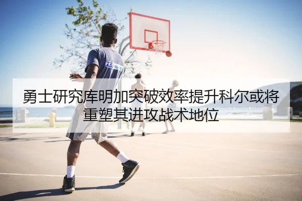 勇士研究库明加突破效率提升科尔或将重塑其进攻战术地位